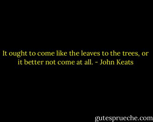 It ought to come like the leaves to the trees, or it better not come at all. - John Keats