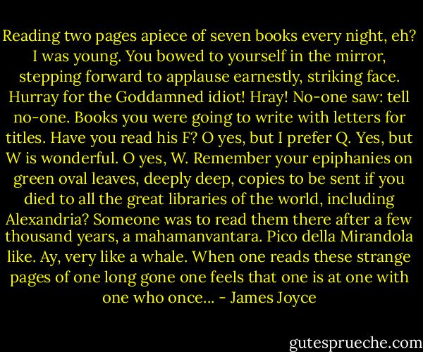 Reading two pages apiece of seven books every night, eh? I was young. You bowed to yourself in the mirror, stepping forward to applause earnestly, striking face. Hurray for the Goddamned idiot! Hray! No-one saw: tell no-one. Books you were going to write with letters for titles. Have you read his F? O yes, but I prefer Q. Yes, but W is wonderful. O yes, W. Remember your epiphanies on green oval leaves, deeply deep, copies to be sent if you died to all the great libraries of the world, including Alexandria? Someone was to read them there after a few thousand years, a mahamanvantara. Pico della Mirandola like. Ay, very like a whale. When one reads these strange pages of one long gone one feels that one is at one with one who once... - James Joyce