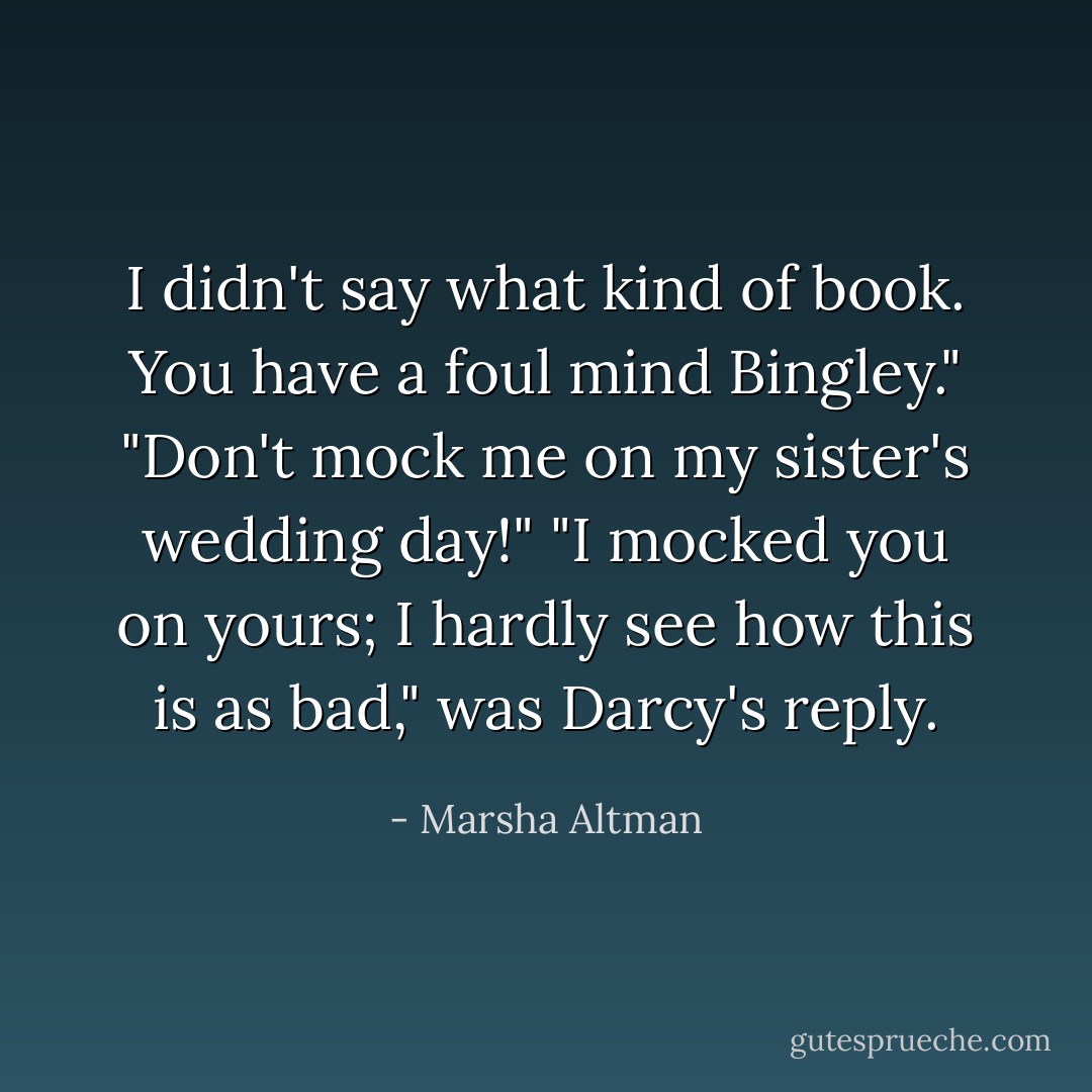 I didn't say what kind of book. You have a foul mind Bingley."<br />"Don't mock me on my sister's wedding day!"<br />"I mocked you on yours; I hardly see how this is as bad," was Darcy's reply. - Marsha Altman