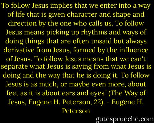 To follow Jesus implies that we enter into a way of life that is given character and shape and direction by the one who calls us. To follow Jesus means picking up rhythms and ways of doing things that are often unsaid but always derivative from Jesus, formed by the influence of Jesus. To follow Jesus means that we can't separate what Jesus is saying from what Jesus is doing and the way that he is doing it. To follow Jesus is as much, or maybe even more, about feet as it is about ears and eyes" (The Way of Jesus, Eugene H. Peterson, 22). - Eugene H. Peterson