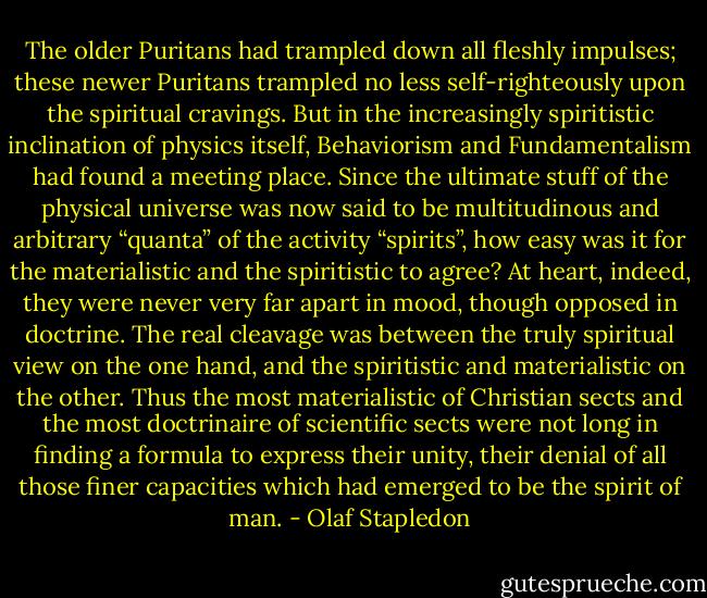 The older Puritans had trampled down all fleshly impulses; these newer Puritans trampled no less self-righteously upon the spiritual cravings. But in the increasingly spiritistic inclination of physics itself, Behaviorism and Fundamentalism had found a meeting place. Since the ultimate stuff of the physical universe was now said to be multitudinous and arbitrary “quanta” of the activity “spirits”, how easy was it for the materialistic and the spiritistic to agree? At heart, indeed, they were never very far apart in mood, though opposed in doctrine. The real cleavage was between the truly spiritual view on the one hand, and the spiritistic and materialistic on the other. Thus the most materialistic of Christian sects and the most doctrinaire of scientific sects were not long in finding a formula to express their unity, their denial of all those finer capacities which had emerged to be the spirit of man. - Olaf Stapledon