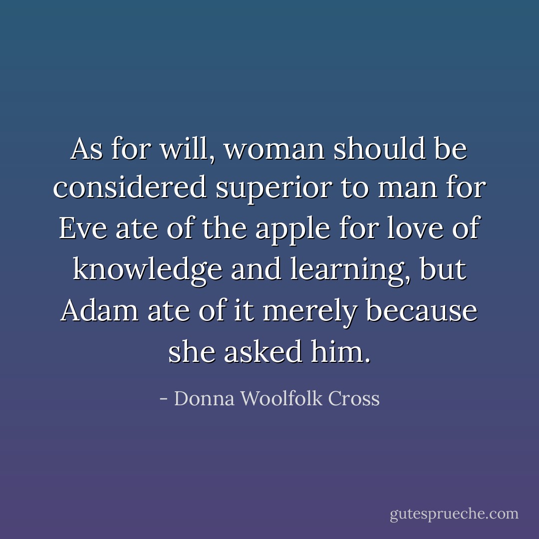 As for will, woman should be considered <i>superior</i> to man for Eve ate of the apple for love of knowledge and learning, but Adam ate of it merely because she asked him. - Donna Woolfolk Cross