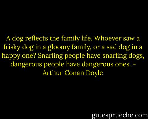 A dog reflects the family life. Whoever saw a frisky dog in a gloomy family, or a sad dog in a happy one? Snarling people have snarling dogs, dangerous people have dangerous ones. - Arthur Conan Doyle