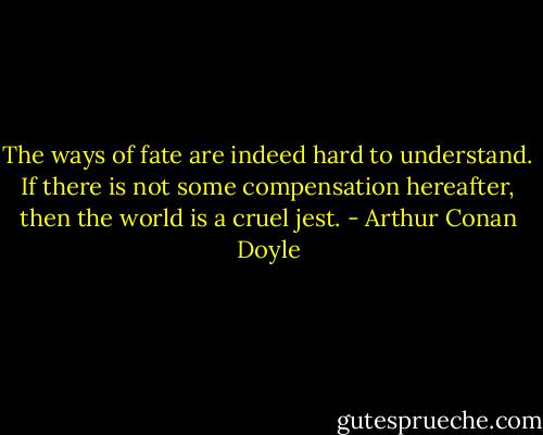 The ways of fate are indeed hard to understand. If there is not some compensation hereafter, then the world is a cruel jest. - Arthur Conan Doyle