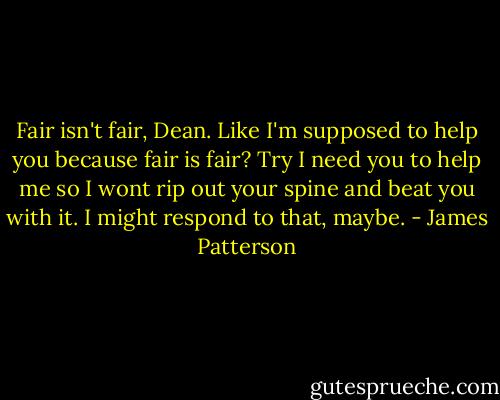 Fair isn't fair, Dean. Like I'm supposed to help you because fair is fair? Try I need you to help me so I wont rip out your spine and beat you with it. I might respond to that, maybe. - James Patterson