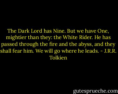 The Dark Lord has Nine. But we have One, mightier than they: the White Rider. He has passed through the fire and the abyss, and they shall fear him. We will go where he leads. - J.R.R. Tolkien