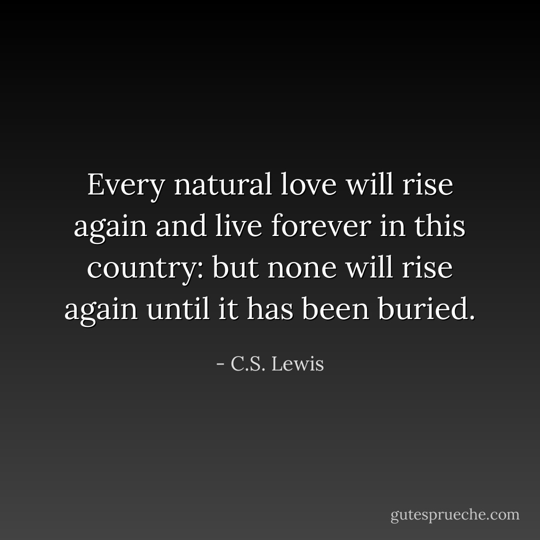 Every natural love will rise again and live forever in this country: but none will rise again until it has been buried. - C.S. Lewis