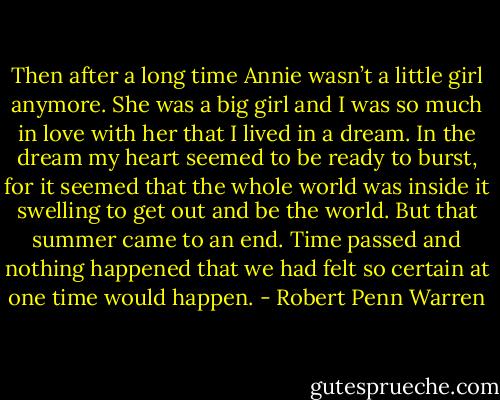 Then after a long time Annie wasn’t a little girl anymore. She was a big girl and I was so much in love with her that I lived in a dream. In the dream my heart seemed to be ready to burst, for it seemed that the whole world was inside it swelling to get out and be the world. But that summer came to an end. Time passed and nothing happened that we had felt so certain at one time would happen. - Robert Penn Warren