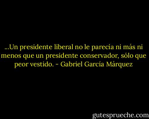 ...Un presidente liberal no le parecía ni más ni menos que un presidente conservador, sólo que peor vestido. - Gabriel García Márquez