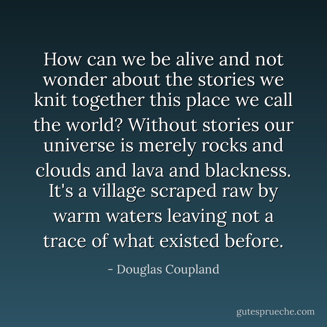 How can we be alive and not wonder about the stories we knit together this place we call the world? Without stories our universe is merely rocks and clouds and lava and blackness. It's a village scraped raw by warm waters leaving not a trace of what existed before. - Douglas Coupland