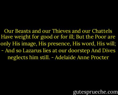 Our Beasts and our Thieves and our Chattels<br />Have weight for good or for ill;<br />But the Poor are only His image,<br />His presence, His word, His will; -<br />And so Lazarus lies at our doorstep<br />And Dives neglects him still. - Adelaide Anne Procter