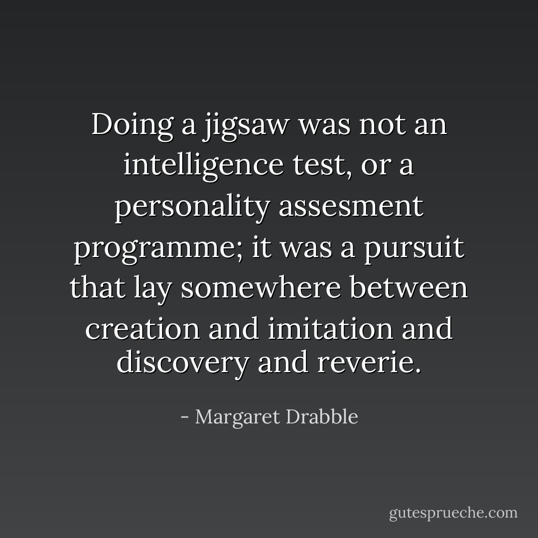 Doing a jigsaw was not an intelligence test, or a personality assesment programme; it was a pursuit that lay somewhere between creation and imitation and discovery and reverie. - Margaret Drabble