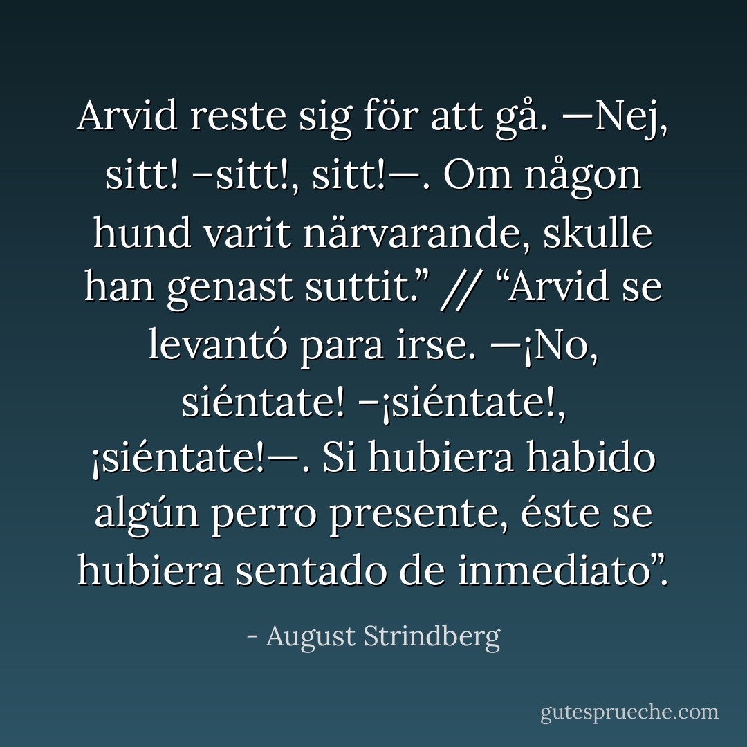 Arvid reste sig för att gå. —Nej, sitt! –sitt!, sitt!—. Om någon hund varit närvarande, skulle han genast suttit.” // “Arvid se levantó para irse. —¡No, siéntate! –¡siéntate!, ¡siéntate!—. Si hubiera habido algún perro presente, éste se hubiera sentado de inmediato”. - August Strindberg