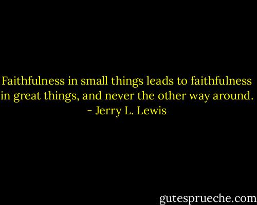 Faithfulness in small things leads to faithfulness in great things, and never the other way around. - Jerry L. Lewis