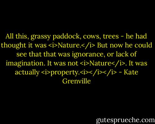 All this, grassy paddock, cows, trees - he had thought it was <i>Nature.</i> But now he could see that that was ignorance, or lack of imagination. It was not <i>Nature</i>. It was actually <i>property.<i></i></i> - Kate Grenville