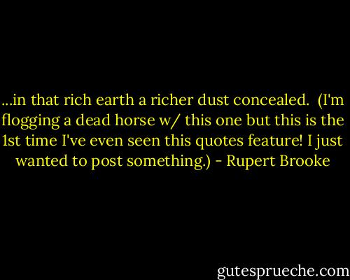 ...in that rich earth a richer dust concealed.<br /><br />(I'm flogging a dead horse w/ this one but this is the 1st time I've even seen this quotes feature! I just wanted to post something.) - Rupert Brooke
