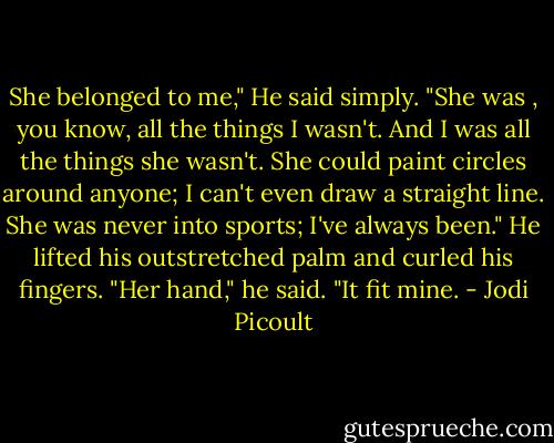 She belonged to me," He said simply. "She was , you know, all the things I wasn't. And I was all the things she wasn't. She could paint circles around anyone; I can't even draw a straight line. She was never into sports; I've always been." He lifted his outstretched palm and curled his fingers. "Her hand," he said. "It fit mine. - Jodi Picoult