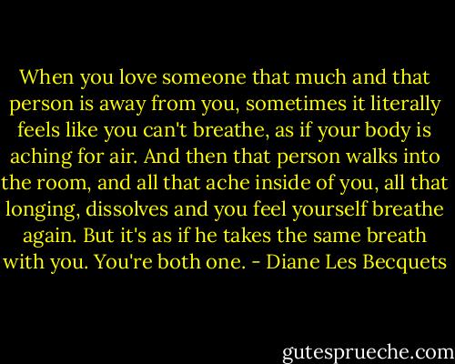 When you love someone that much and that person is away from you, sometimes it literally feels like you can't breathe, as if your body is aching for air. And then that person walks into the room, and all that ache inside of you, all that longing, dissolves and you feel yourself breathe again. But it's as if he takes the same breath with you. You're both one. - Diane Les Becquets