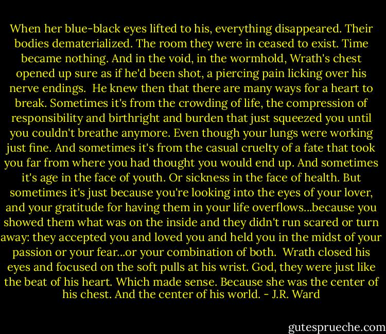 When her blue-black eyes lifted to his, everything disappeared. Their bodies dematerialized. The room they were in ceased to exist. Time became nothing. And in the void, in the wormhold, Wrath's chest opened up sure as if he'd been shot, a piercing pain licking over his nerve endings. <br />He knew then that there are many ways for a heart to break. Sometimes it's from the crowding of life, the compression of responsibility and birthright and burden that just squeezed you until you couldn't breathe anymore. Even though your lungs were working just fine. And sometimes it's from the casual cruelty of a fate that took you far from where you had thought you would end up.<br />And sometimes it's age in the face of youth. Or sickness in the face of health. But sometimes it's just because you're looking into the eyes of your lover, and your gratitude for having them in your life overflows...because you showed them what was on the inside and they didn't run scared or turn away: they accepted you and loved you and held you in the midst of your passion or your fear...or your combination of both. <br />Wrath closed his eyes and focused on the soft pulls at his wrist. God, they were just like the beat of his heart. Which made sense.<br />Because she was the center of his chest. And the center of his world. - J.R. Ward