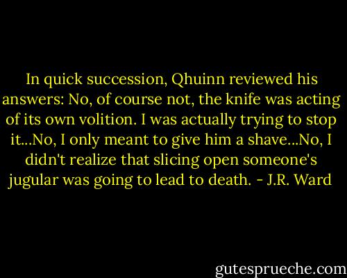 In quick succession, Qhuinn reviewed his answers: No, of course not, the knife was acting of its own volition. I was actually trying to stop it...No, I only meant to give him a shave...No, I didn't realize that slicing open someone's jugular was going to lead to death. - J.R. Ward