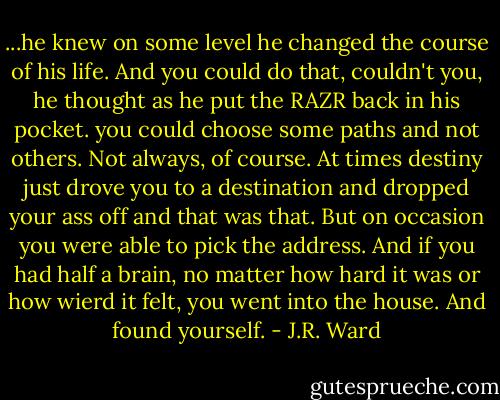 ...he knew on some level he changed the course of his life. And you could do that, couldn't you, he thought as he put the RAZR back in his pocket. you could choose some paths and not others. Not always, of course. At times destiny just drove you to a destination and dropped your ass off and that was that. But on occasion you were able to pick the address. And if you had half a brain, no matter how hard it was or how wierd it felt, you went into the house.<br />And found yourself. - J.R. Ward