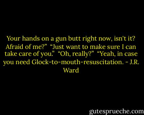 Your hands on a gun butt right now, isn't it? Afraid of me?” <br />“Just want to make sure I can take care of you.” <br />“Oh, really?” <br />“Yeah, in case you need Glock-to-mouth-resuscitation. - J.R. Ward