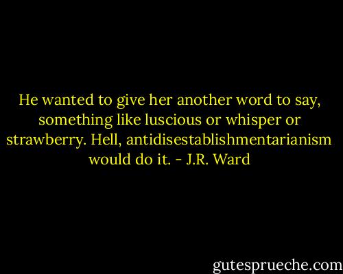 He wanted to give her another word to say, something like luscious or whisper or strawberry. Hell, antidisestablishmentarianism would do it. - J.R. Ward
