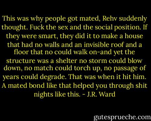 This was why people got mated, Rehv suddenly thought. Fuck the sex and the social position. If they were smart, they did it to make a house that had no walls and an invisible roof and a floor that no could walk on-and yet the structure was a shelter no storm could blow down, no match could torch up, no passage of years could degrade.<br />That was when it hit him. A mated bond like that helped you through shit nights like this. - J.R. Ward