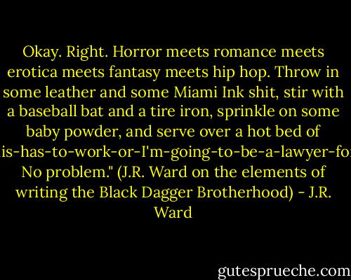 Okay. Right. Horror meets romance meets erotica meets fantasy meets hip hop. Throw in some leather and some Miami Ink shit, stir with a baseball bat and a tire iron, sprinkle on some baby powder, and serve over a hot bed of Holy-Mary-mother-of-God-this-has-to-work-or-I'm-going-to-be-a-lawyer-for-the-rest-of-my-natural-life.<br />No problem."<br />(J.R. Ward on the elements of writing the Black Dagger Brotherhood) - J.R. Ward