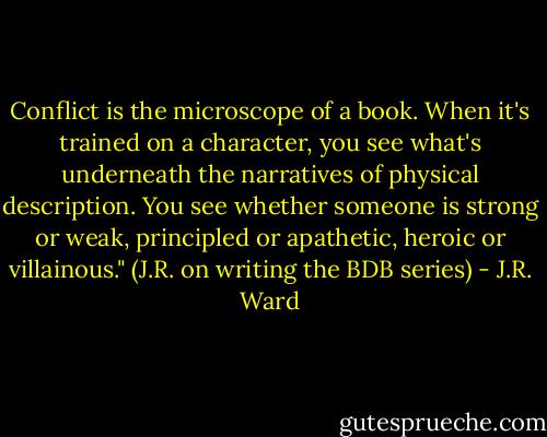Conflict is the microscope of a book. When it's trained on a character, you see what's underneath the narratives of physical description. You see whether someone is strong or weak, principled or apathetic, heroic or villainous."<br />(J.R. on writing the BDB series) - J.R. Ward