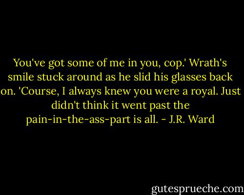 You've got some of me in you, cop.' Wrath's smile stuck around as he slid his glasses back on. 'Course, I always knew you were a royal. Just didn't think it went past the pain-in-the-ass-part is all. - J.R. Ward