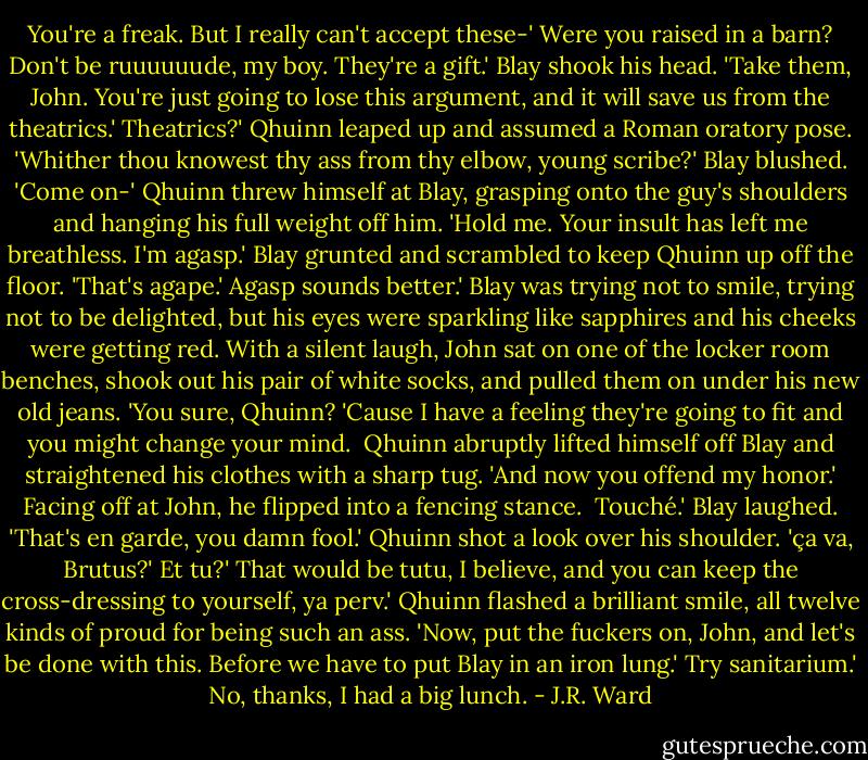 You're a freak. But I really can't accept these-'<br />Were you raised in a barn? Don't be ruuuuuude, my boy. They're a gift.'<br />Blay shook his head. 'Take them, John. You're just going to lose this argument, and it will save us from the theatrics.'<br />Theatrics?' Qhuinn leaped up and assumed a Roman oratory pose. 'Whither thou knowest thy ass from thy elbow, young scribe?'<br />Blay blushed. 'Come on-'<br />Qhuinn threw himself at Blay, grasping onto the guy's shoulders and hanging his full weight off him. 'Hold me. Your insult has left me breathless. I'm agasp.'<br />Blay grunted and scrambled to keep Qhuinn up off the floor. 'That's agape.'<br />Agasp sounds better.'<br />Blay was trying not to smile, trying not to be delighted, but his eyes were sparkling like sapphires and his cheeks were getting red. With a silent laugh, John sat on one of the locker room benches, shook out his pair of white socks, and pulled them on under his new old jeans. 'You sure, Qhuinn? 'Cause I have a feeling they're going to fit and you might change your mind. <br />Qhuinn abruptly lifted himself off Blay and straightened his clothes with a sharp tug. 'And now you offend my honor.' Facing off at John, he flipped into a fencing stance. <br />Touché.'<br />Blay laughed. 'That's en garde, you damn fool.'<br />Qhuinn shot a look over his shoulder. 'ça va, Brutus?'<br />Et tu?'<br />That would be tutu, I believe, and you can keep the cross-dressing to yourself, ya perv.'<br />Qhuinn flashed a brilliant smile, all twelve kinds of proud for being such an ass. 'Now, put the fuckers on, John, and let's be done with this. Before we have to put Blay in an iron lung.'<br />Try sanitarium.'<br />No, thanks, I had a big lunch. - J.R. Ward