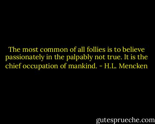 The most common of all follies is to believe passionately in the palpably not true. It is the chief occupation of mankind. - H.L. Mencken