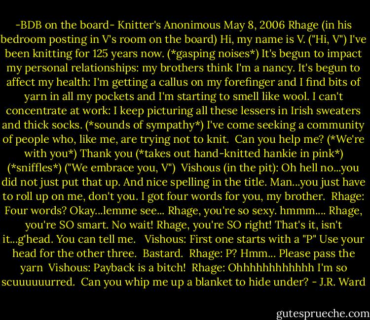-BDB on the board-<br />Knitter's Anonimous<br />May 8, 2006<br />Rhage (in his bedroom posting in V's room on the board)<br />Hi, my name is V.<br />("Hi, V")<br />I've been knitting for 125 years now.<br />(*gasping noises*)<br />It's begun to impact my personal relationships: my brothers think I'm a nancy. It's begun to affect my health: I'm getting a callus on my forefinger and I find bits of yarn in all my pockets and I'm starting to smell like wool. I can't concentrate at work: I keep picturing all these lessers in Irish sweaters and thick socks.<br />(*sounds of sympathy*)<br />I've come seeking a community of people who, like me, are trying not to knit. <br />Can you help me?<br />(*We're with you*)<br />Thank you (*takes out hand-knitted hankie in pink*)<br />(*sniffles*)<br />("We embrace you, V")<br /><br />Vishous (in the pit): Oh hell no...you did not just put that up. And nice spelling in the title. Man...you just have to roll up on me, don't you. I got four words for you, my brother.<br /><br />Rhage: Four words? Okay...lemme see... Rhage, you're so sexy.<br />hmmm....<br />Rhage, you're SO smart. No wait! Rhage, you're SO right! That's it, isn't it...g'head. You can tell me. <br /><br />Vishous: First one starts with a "P"<br />Use your head for the other three. <br />Bastard.<br /><br />Rhage: P? Hmm... Please pass the yarn<br /><br />Vishous: Payback is a bitch!<br /><br />Rhage: Ohhhhhhhhhhhh<br />I'm so scuuuuuurred. <br />Can you whip me up a blanket to hide under? - J.R. Ward
