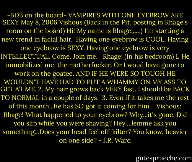 -BDB on the board-<br />VAMPIRES WITH ONE EYEBROW ARE SEXY<br />May 8, 2006<br />Vishous (Back in the Pit, posting in Rhage's room on the board)<br />Hi! My name is Rhage.....:)<br />I'm starting a new trend in facial hair. <br />Having one eyebrow is COOL.<br />Having one eyebrow is SEXY.<br />Having one eyebrow is very INTELLECTUAL.<br />Come. Join me. <br /><br />Rhage: (In his bedroom) 1. He immobilized me, the motherfucker. Or I woud have gone to work on the goatee. AND IF HE WERE SO TOUGH HE WOULDN'T HAVE HAD TO PUT A WHAMMY ON MY ASS TO GET AT ME.<br />2. My hair grows back VERY fast. I should be BACK TO NORMAL in a couple of days. <br />3. Even if it takes me the rest of this month...he has SO got it coming for him. <br /><br />Vishous: Rhage! What happened to your eyebrow?<br />Why...it's gone.<br />Did you slip while you were shaving?<br />Hey....lemme ask you something...Does your head feel off-kilter? You know, heavier on one side? - J.R. Ward