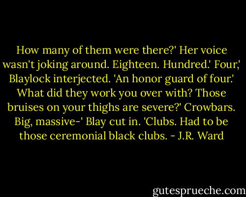 How many of them were there?' Her voice wasn't joking around.<br />Eighteen. Hundred.'<br />Four,' Blaylock interjected. 'An honor guard of four.'<br />What did they work you over with? Those bruises on your thighs are severe?'<br />Crowbars. Big, massive-'<br />Blay cut in. 'Clubs. Had to be those ceremonial black clubs. - J.R. Ward
