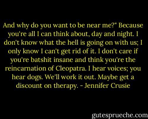 And why do you want to be near me?"<br />Because you're all I can think about, day and night. I don't know what the hell is going on with us; I only know I can't get rid of it. I don't care if you're batshit insane and think you're the reincarnation of Cleopatra. I hear voices; you hear dogs. We'll work it out. Maybe get a discount on therapy. - Jennifer Crusie