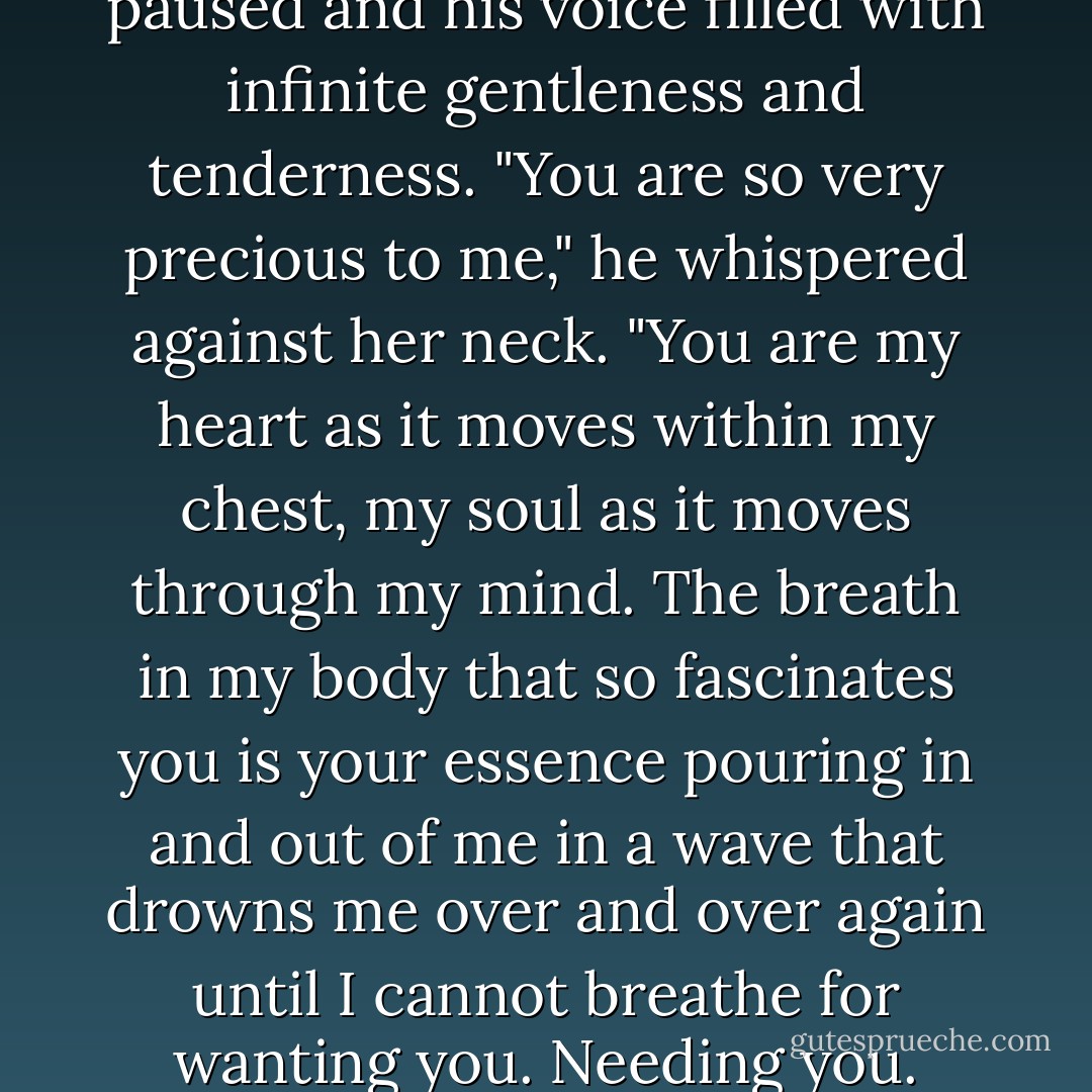 But I must tell you that..." he paused and his voice filled with infinite gentleness and tenderness. "You are so very precious to me," he whispered against her neck. "You are my heart as it moves within my chest, my soul as it moves through my mind. The breath in my body that so fascinates you is your essence pouring in and out of me in a wave that drowns me over and over again until I cannot breathe for wanting you. Needing you. - Jacquelyn Frank