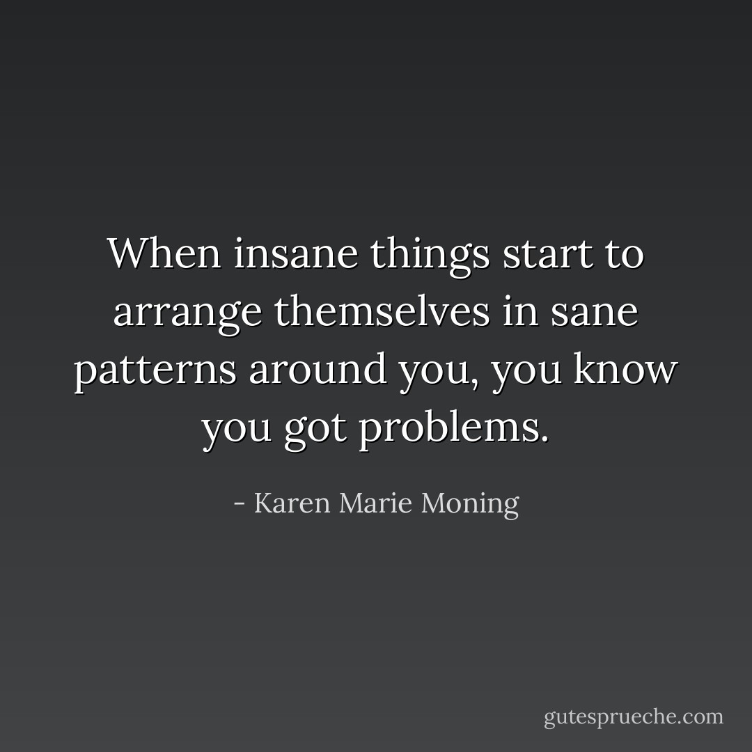 When insane things start to arrange themselves in sane patterns around you, you know you got problems. - Karen Marie Moning