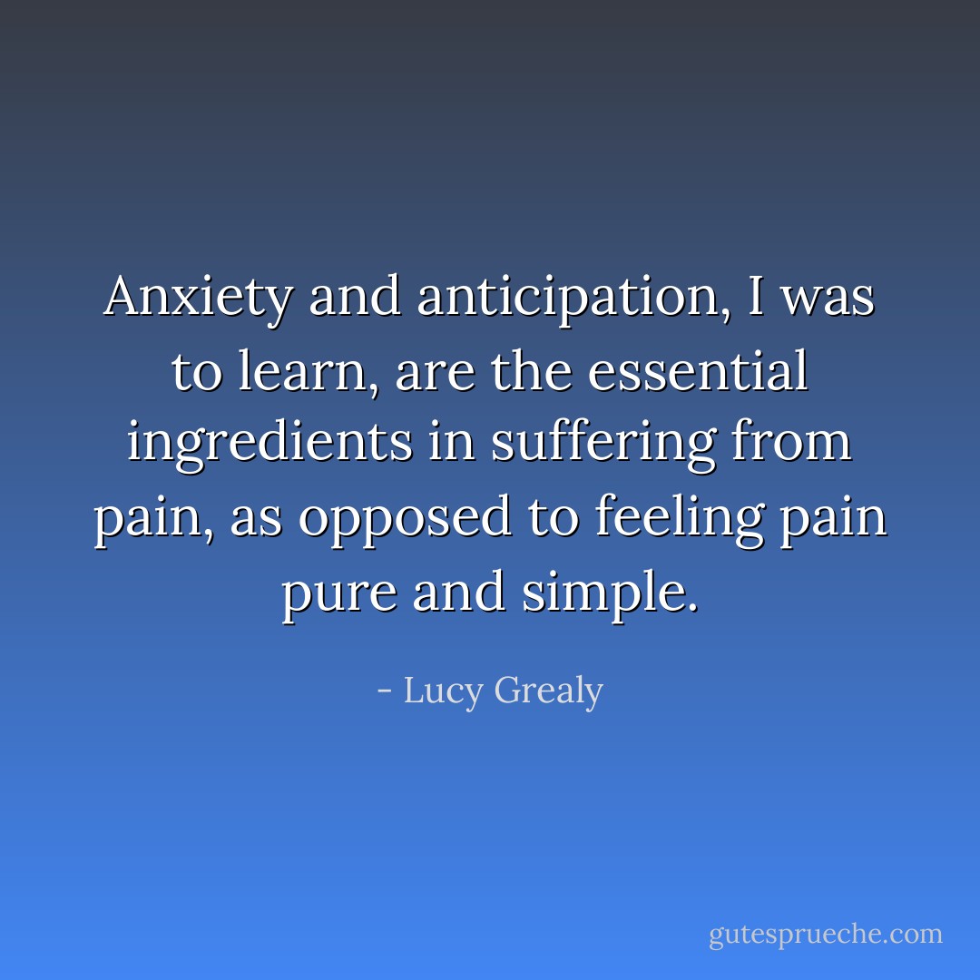 Anxiety and anticipation, I was to learn, are the essential ingredients in <i>suffering</i> from pain, as opposed to feeling pain pure and simple. - Lucy Grealy