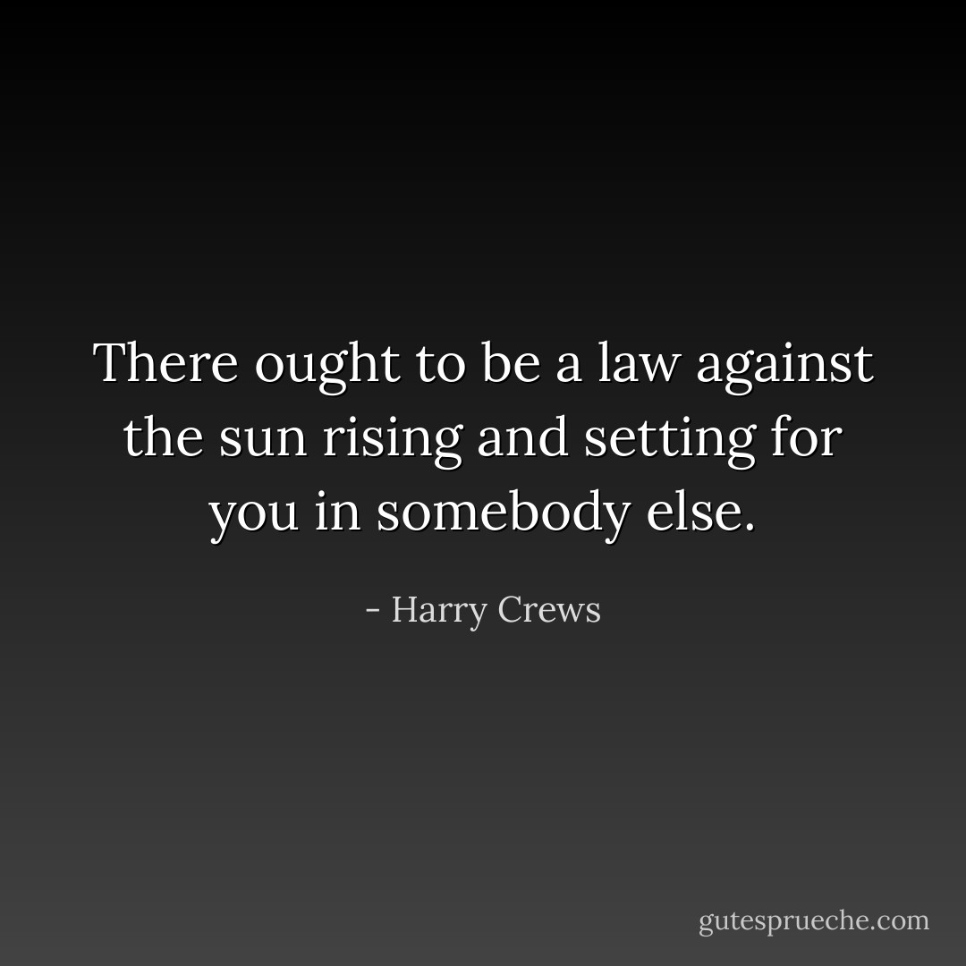 There ought to be a law against the sun rising and setting for you in somebody else. - Harry Crews