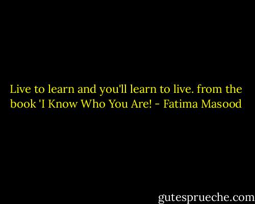 Live to learn and you'll learn to live.<br />from the book 'I Know Who You Are! - Fatima Masood