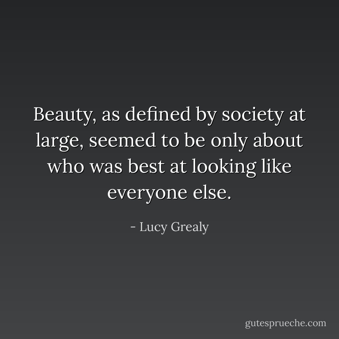 Beauty, as defined by society at large, seemed to be only about who was best at looking like everyone else. - Lucy Grealy