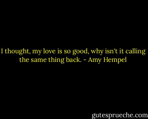 I thought, my love is so good, why isn't it calling the same thing back. - Amy Hempel