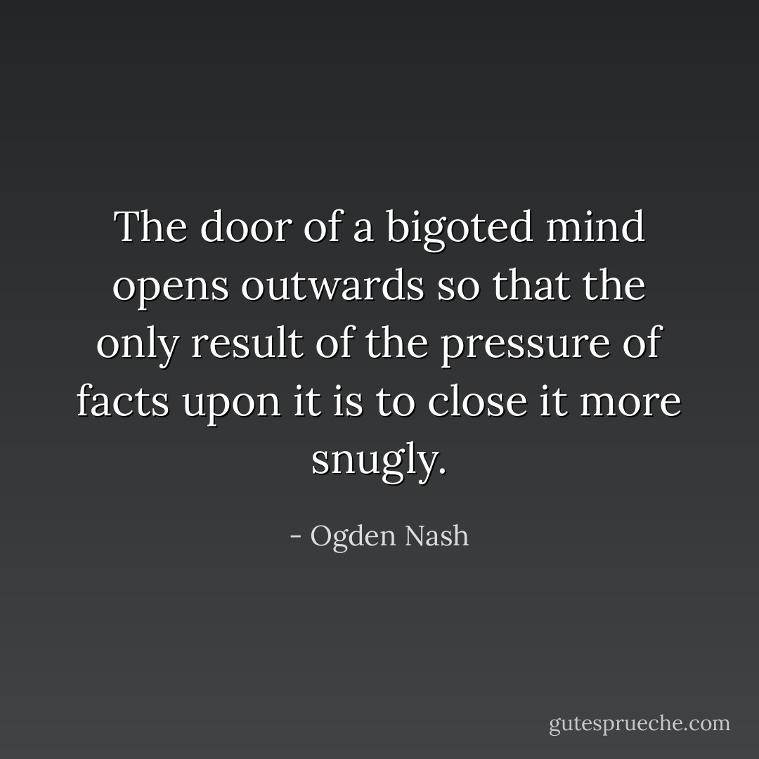 The door of a bigoted mind opens outwards so that the only result of the pressure of facts upon it is to close it more snugly. - Ogden Nash