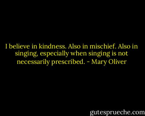 I believe in kindness. Also in mischief. Also in singing, especially when singing is not necessarily prescribed. - Mary Oliver