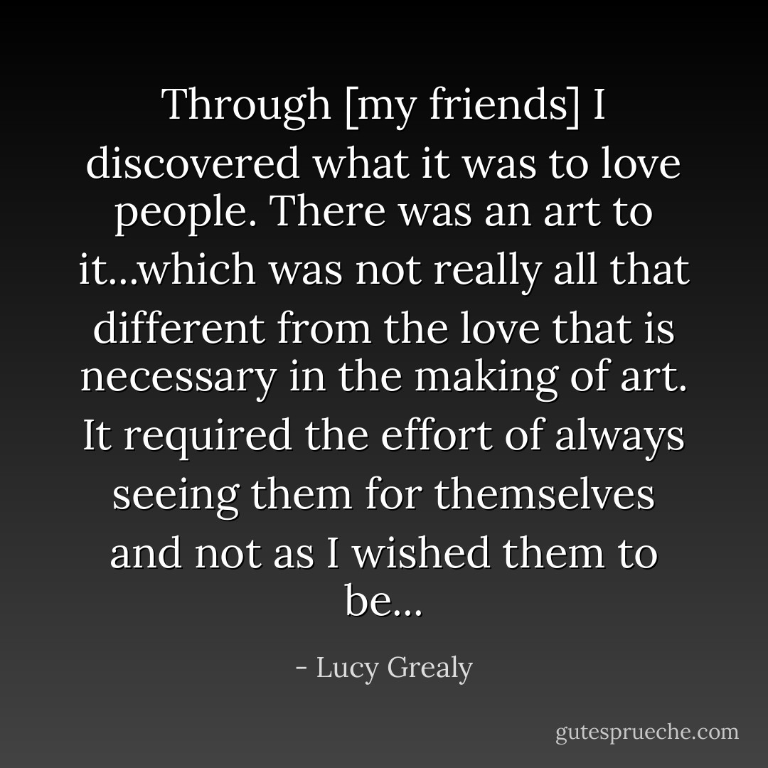 Through [my friends] I discovered what it was to love people. There was an art to it...which was not really all that different from the love that is necessary in the making of art. It required the effort of always seeing them for themselves and not as I wished them to be... - Lucy Grealy