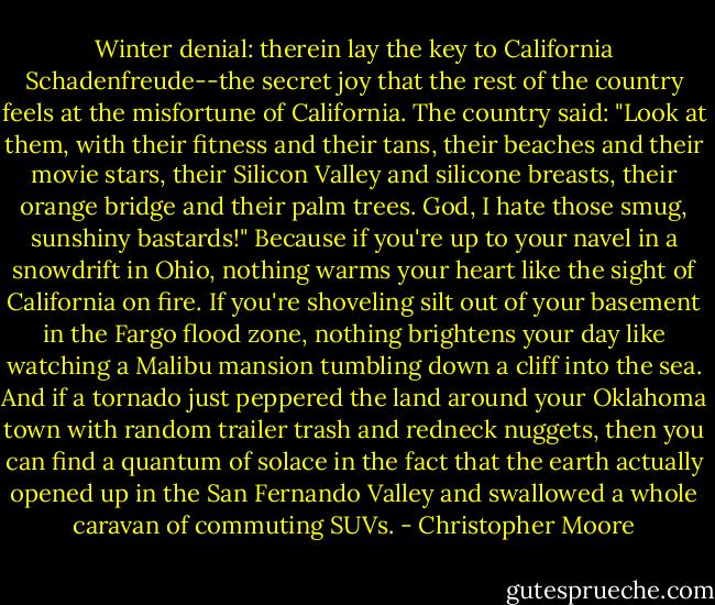 Winter denial: therein lay the key to California Schadenfreude--the secret joy that the rest of the country feels at the misfortune of California. The country said: "Look at them, with their fitness and their tans, their beaches and their movie stars, their Silicon Valley and silicone breasts, their orange bridge and their palm trees. God, I hate those smug, sunshiny bastards!" Because if you're up to your navel in a snowdrift in Ohio, nothing warms your heart like the sight of California on fire. If you're shoveling silt out of your basement in the Fargo flood zone, nothing brightens your day like watching a Malibu mansion tumbling down a cliff into the sea. And if a tornado just peppered the land around your Oklahoma town with random trailer trash and redneck nuggets, then you can find a quantum of solace in the fact that the earth actually opened up in the San Fernando Valley and swallowed a whole caravan of commuting SUVs. - Christopher Moore