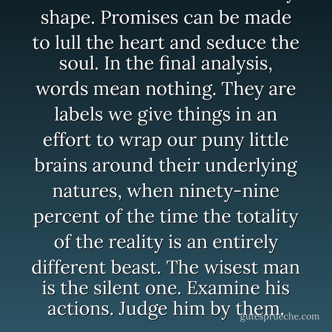 Words can be twisted into any shape. Promises can be made to lull the heart and seduce the soul. In the final analysis, words mean nothing. They are labels we give things in an effort to wrap our puny little brains around their underlying natures, when ninety-nine percent of the time the totality of the reality is an entirely different beast. The wisest man is the silent one. Examine his actions. Judge him by them. - Karen Marie Moning