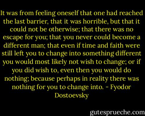 It was from feeling oneself that one had reached the last barrier, that it was horrible, but that it could not be otherwise; that there was no escape for you; that you never could become a different man; that even if time and faith were still left you to change into something different you would most likely not wish to change; or if you did wish to, even then you would do nothing; because perhaps in reality there was nothing for you to change into. - Fyodor Dostoevsky